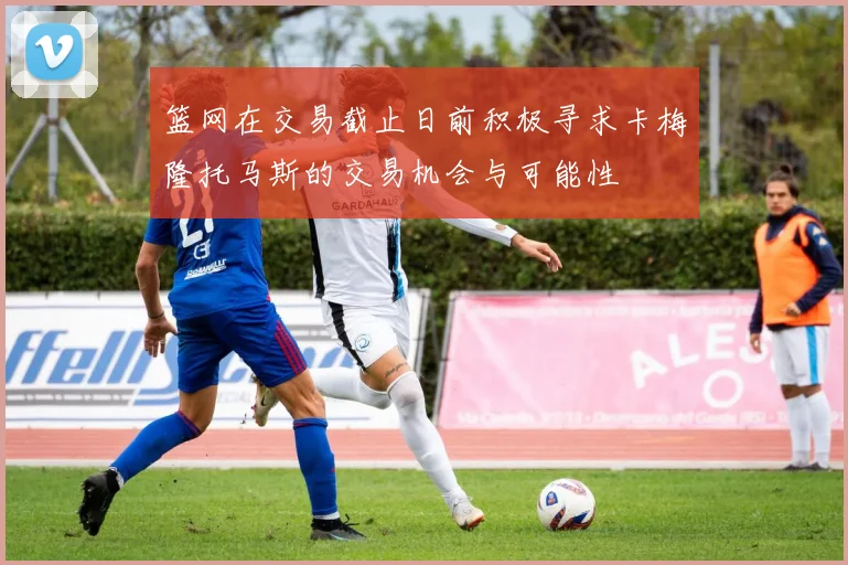 篮网在交易截止日前积极寻求卡梅隆托马斯的交易机会与可能性