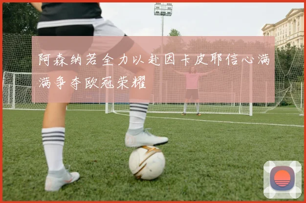 阿森纳若全力以赴因卡皮耶信心满满争夺欧冠荣耀
