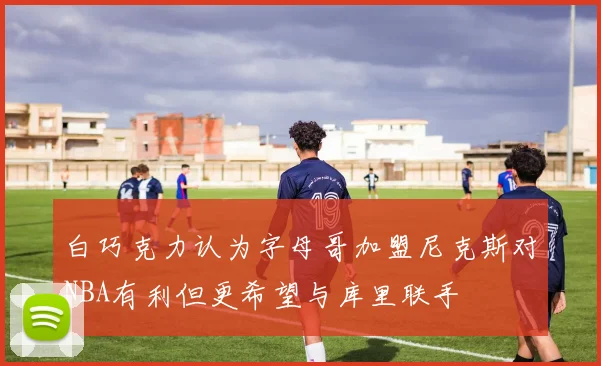 白巧克力认为字母哥加盟尼克斯对NBA有利但更希望与库里联手