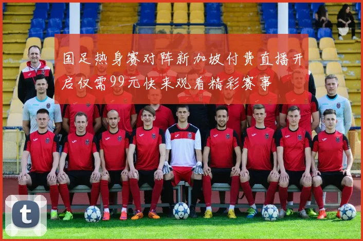 国足热身赛对阵新加坡付费直播开启仅需99元快来观看精彩赛事
