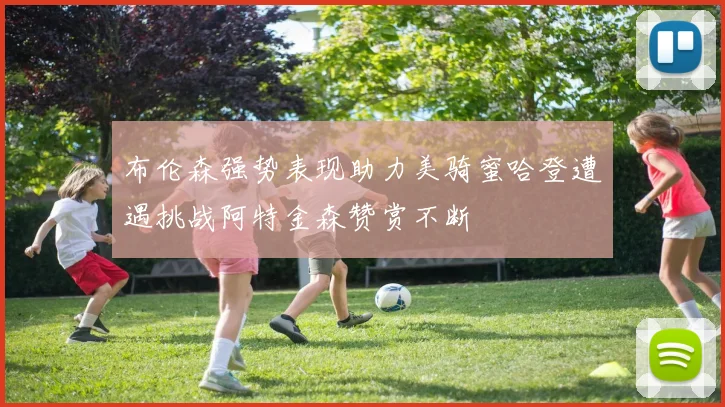 布伦森强势表现助力美骑蜜哈登遭遇挑战阿特金森赞赏不断