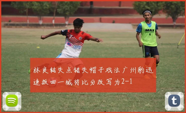 林良铭失点错失帽子戏法广州豹迅速扳回一城将比分改写为2-1
