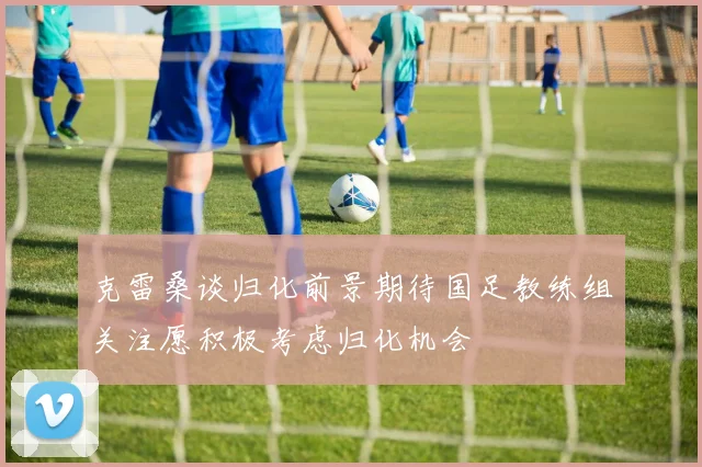 克雷桑谈归化前景期待国足教练组关注愿积极考虑归化机会