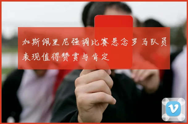 加斯佩里尼强调比赛悬念罗马队员表现值得赞赏与肯定