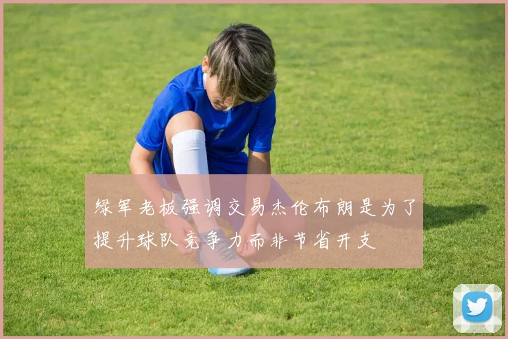 绿军老板强调交易杰伦布朗是为了提升球队竞争力而非节省开支