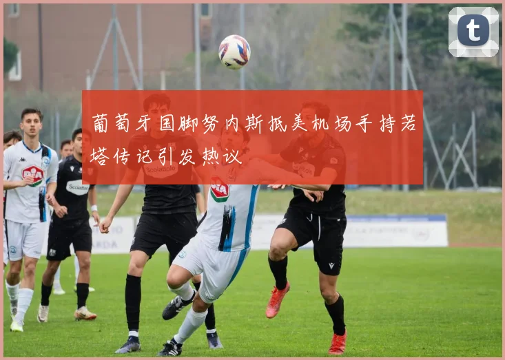 葡萄牙国脚努内斯抵美机场手持若塔传记引发热议