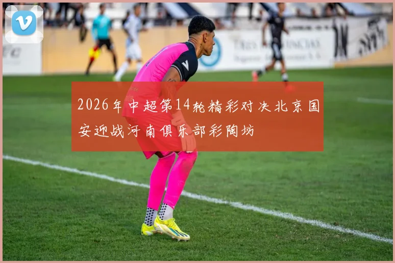 2026年中超第14轮精彩对决北京国安迎战河南俱乐部彩陶坊