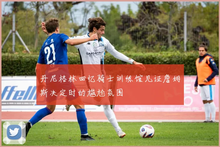 丹尼格林回忆骑士训练馆见证詹姆斯决定时的尴尬氛围