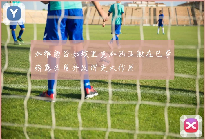 加维能否如埃里克加西亚般在巴萨崭露头角并发挥更大作用