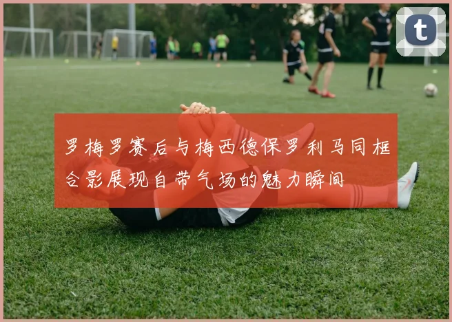 罗梅罗赛后与梅西德保罗利马同框合影展现自带气场的魅力瞬间
