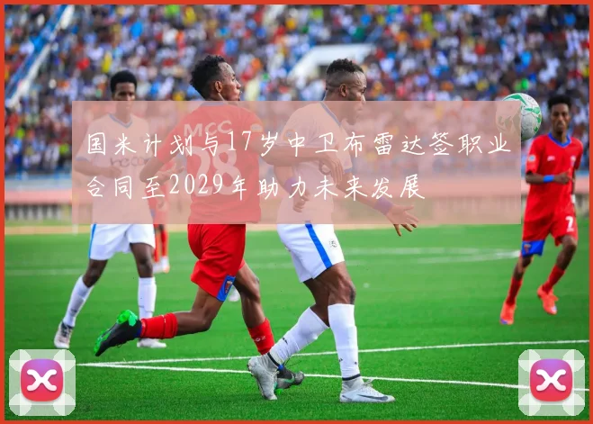 国米计划与17岁中卫布雷达签职业合同至2029年助力未来发展