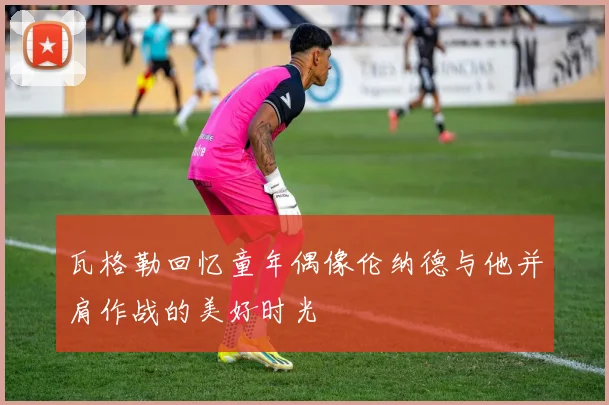 瓦格勒回忆童年偶像伦纳德与他并肩作战的美好时光