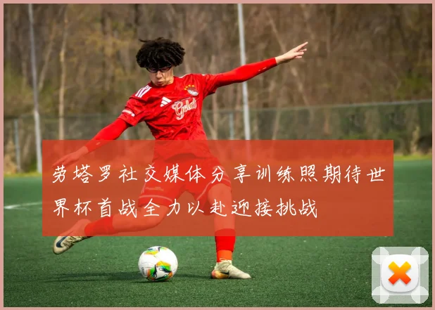 劳塔罗社交媒体分享训练照期待世界杯首战全力以赴迎接挑战