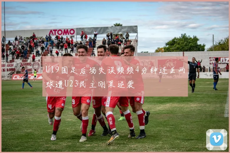 U19国足后场失误频频4分钟连丢两球遭U23民主刚果逆袭