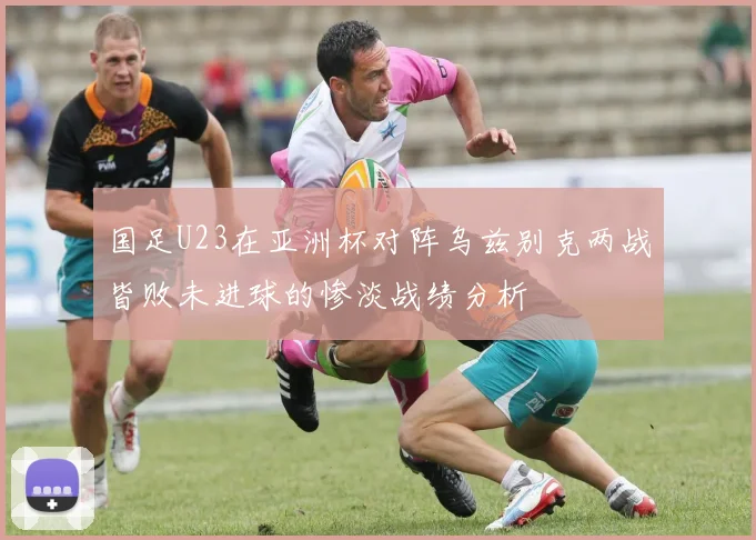国足U23在亚洲杯对阵乌兹别克两战皆败未进球的惨淡战绩分析