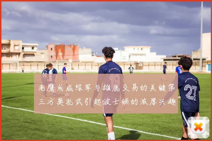 老鹰或成绿军与雄鹿交易的关键第三方奥孔武引起波士顿的浓厚兴趣
