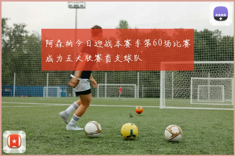 阿森纳今日迎战本赛季第60场比赛成为五大联赛首支球队