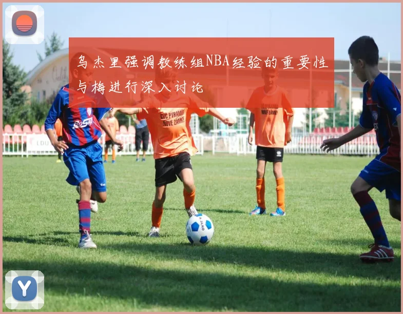 乌杰里强调教练组NBA经验的重要性与梅进行深入讨论