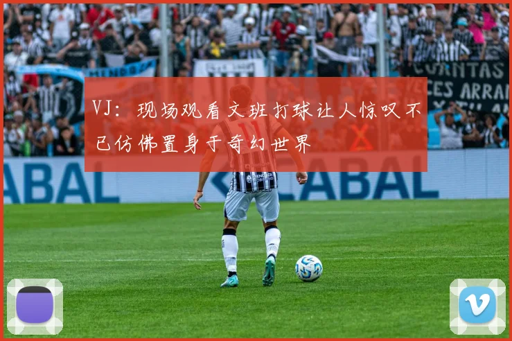 VJ：现场观看文班打球让人惊叹不已仿佛置身于奇幻世界