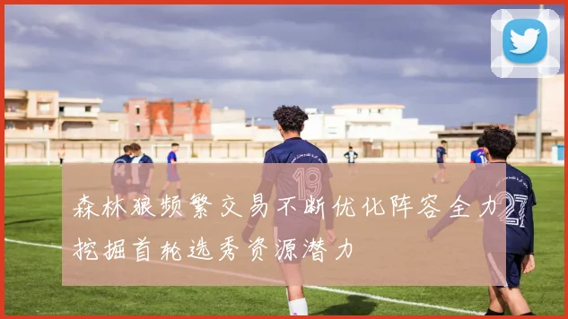 森林狼频繁交易不断优化阵容全力挖掘首轮选秀资源潜力