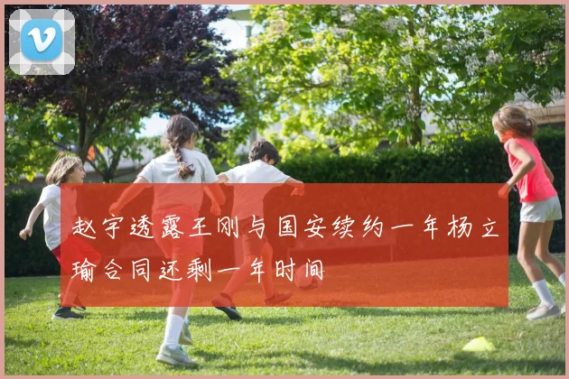 赵宇透露王刚与国安续约一年杨立瑜合同还剩一年时间