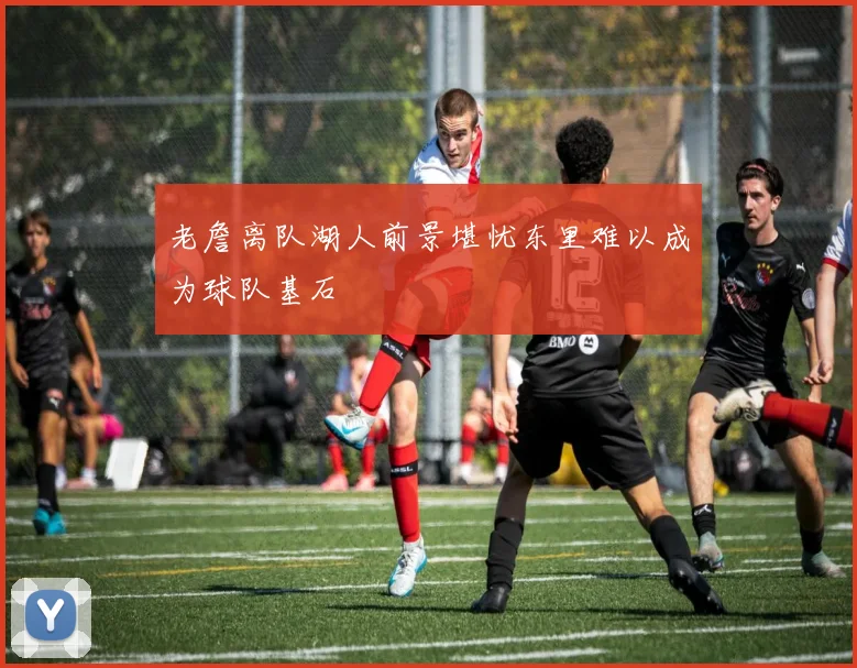 老詹离队湖人前景堪忧东里难以成为球队基石