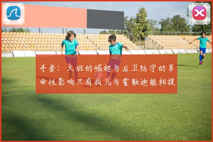 手套：文班的崛起与后卫防守的革命性影响只有我儿与霍勒迪能相提并论