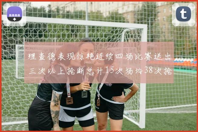 理查德表现惊艳连续四场比赛送出三次以上抢断总计15次场均38次抢断成球队防守利器